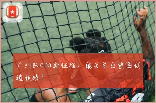 广州队cba新征程，能否杀出重围创造佳绩？