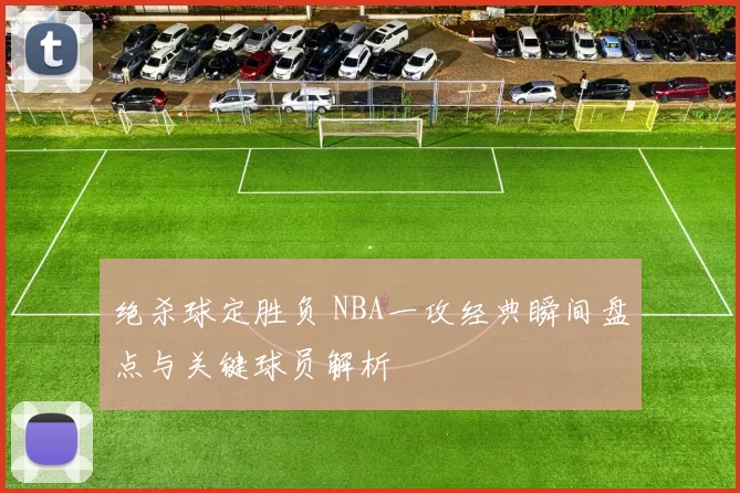 绝杀球定胜负 NBA一攻经典瞬间盘点与关键球员解析