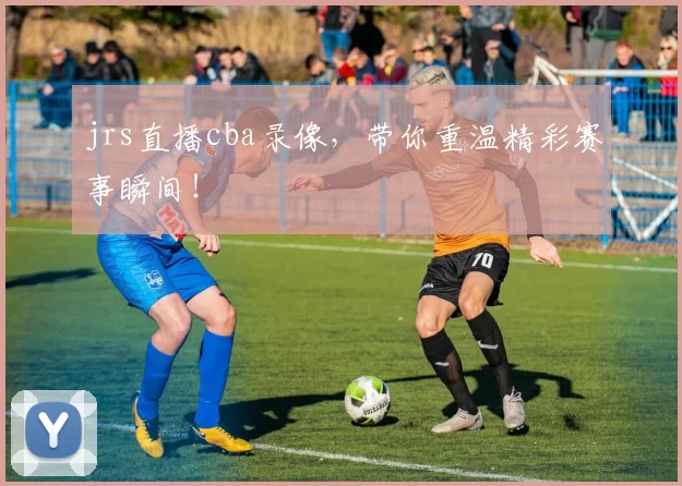 jrs直播cba录像,带你重温精彩赛事瞬间!