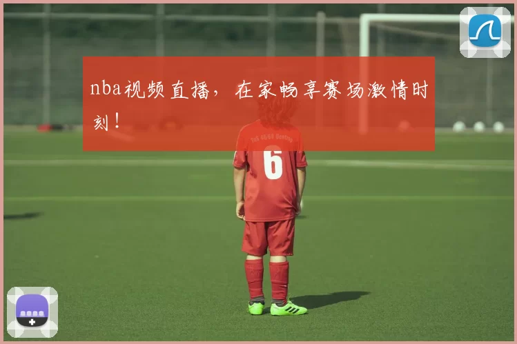 nba视频直播,在家畅享赛场激情时刻!