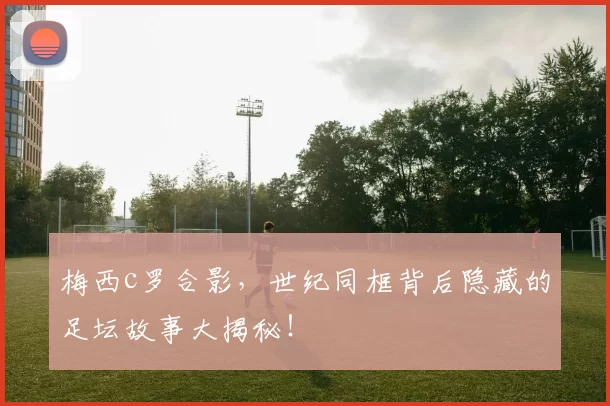 梅西c罗合影，世纪同框背后隐藏的足坛故事大揭秘！