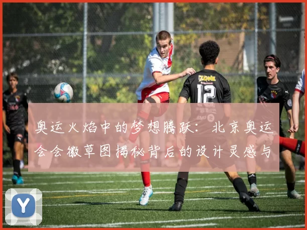 奥运火焰中的梦想腾跃:北京奥运会会徽草图揭秘背后的设计灵感与城市精神