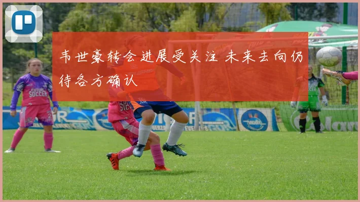 韦世豪转会进展受关注 未来去向仍待各方确认