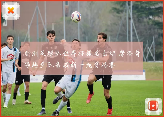 非洲足球队世界杯排名出炉 摩洛哥领跑多队备战新一轮资格赛