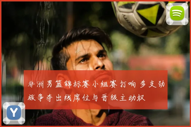 非洲男篮锦标赛小组赛打响 多支劲旅争夺出线席位与晋级主动权