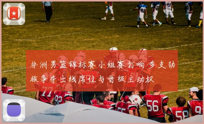 非洲男篮锦标赛小组赛打响 多支劲旅争夺出线席位与晋级主动权