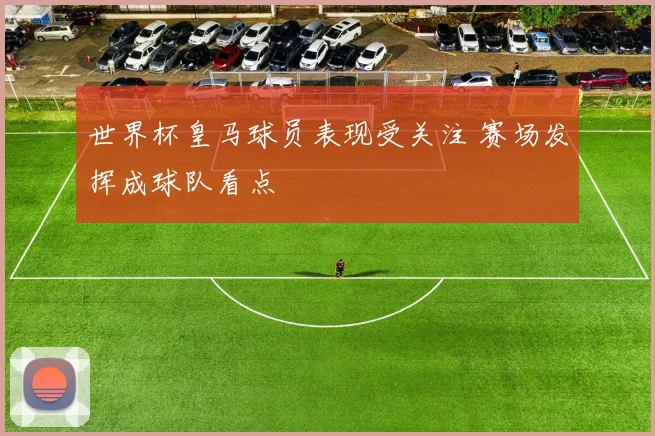 世界杯皇马球员表现受关注 赛场发挥成球队看点