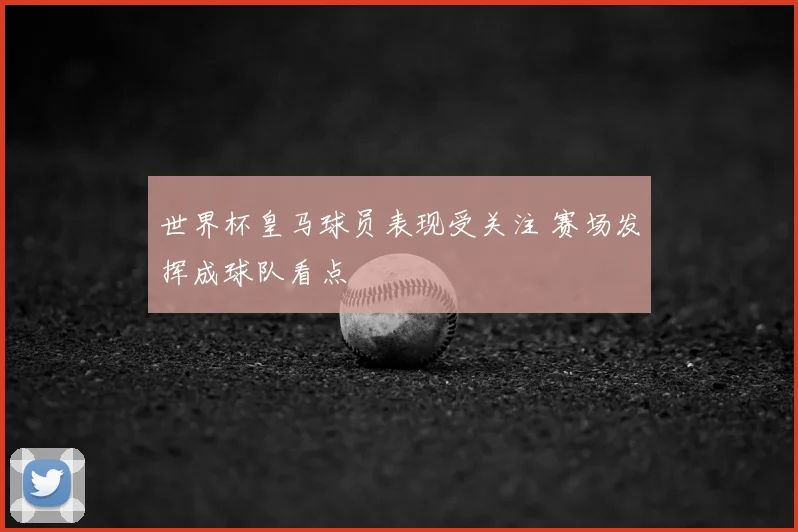 世界杯皇马球员表现受关注 赛场发挥成球队看点