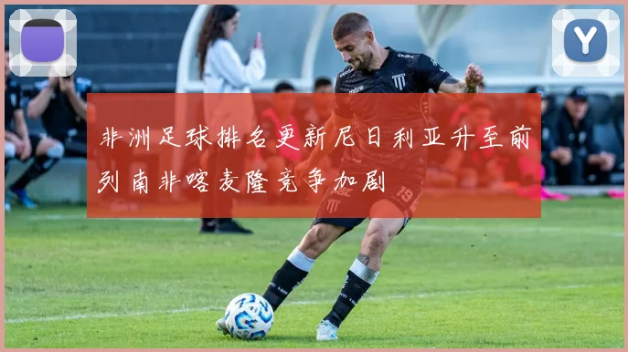 非洲足球排名更新尼日利亚升至前列南非喀麦隆竞争加剧