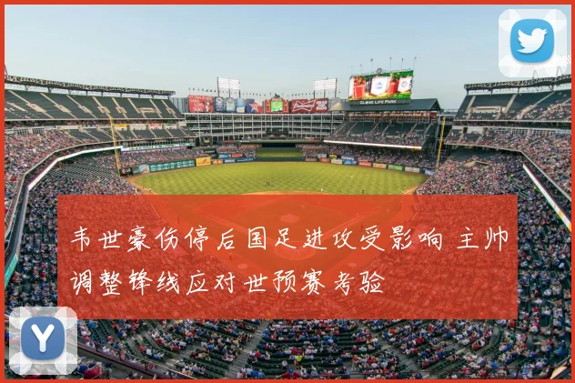 韦世豪伤停后国足进攻受影响 主帅调整锋线应对世预赛考验